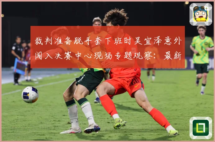 裁判准备脱手套下班时吴宜泽意外闯入决赛中心现场专题观察：最新赛事动态与深度分析