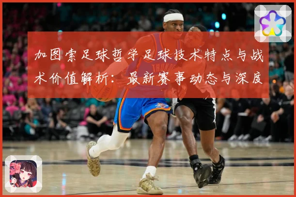 加图索足球哲学足球技术特点与战术价值解析：最新赛事动态与深度分析