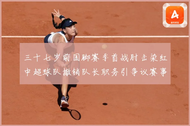 三十七岁前国脚赛季首战肘击染红中超球队撤销队长职务引争议赛事前瞻：最新赛事动态与深度分析