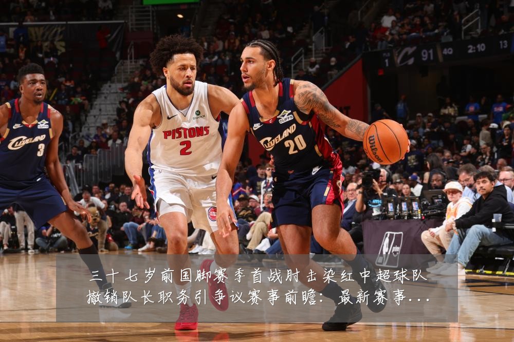 三十七岁前国脚赛季首战肘击染红中超球队撤销队长职务引争议赛事前瞻:最新赛事动态与深度分析